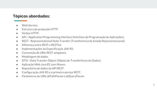 Tópicos abordados:
● Web Service.
● Estrutura do protocolo HTTP.
● Verbos HTTP.
● API - Application Programming Interface (Interface de Programação de Aplicações).
● REST - Representational State Transfer (Transferência de Estado Representacional).
● Diferença entre REST e RESTful.
● Implementações da Especificação JAX-RS.
● Convenção de URIs REST amigáveis.
● Modelagem de dados.
● DTO - Data Transfer Object (Objeto de Transferência de Dados).
● Aplicação Web Java EE com Maven.
● Repositório de dados da API REST.
● Configuração JAX-RS e o primeiro serviço REST.
● Parâmetros de URIs @PathParam e @QueryParam
2
 