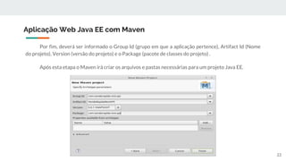 Por fim, deverá ser informado o Group Id (grupo em que a aplicação pertence), Artifact Id (Nome
do projeto), Version (versão do projeto) e o Package (pacote de classes do projeto) .
Após esta etapa o Maven irá criar os arquivos e pastas necessárias para um projeto Java EE.
Aplicação Web Java EE com Maven
22
 