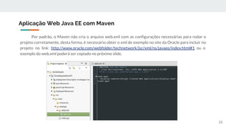 Por padrão, o Maven não cria o arquivo web.xml com as configurações necessárias para rodar o
projeto corretamente, desta forma, é necessário obter o xml de exemplo no site da Oracle para incluir no
projeto no link: http://www.oracle.com/webfolder/technetwork/jsc/xml/ns/javaee/index.html#1 ou o
exemplo do web.xml poderá ser copiado no próximo slide.
Aplicação Web Java EE com Maven
23
 