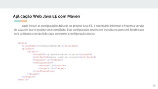 Após incluir as configurações básicas no projeto Java EE, é necessário informar o Maven a versão
do Java em que o projeto será compilado. Esta configuração deverá ser incluída no pom.xml. Neste caso
será utilizado a versão 8 do Java, conforme a configuração abaixo:
Aplicação Web Java EE com Maven
<build>
<finalName>VendaRapidaRestAPI</finalName>
<plugins>
<plugin>
<groupId>org.apache.maven.plugins</groupId>
<artifactId>maven-compiler-plugin</artifactId>
<version>3.1</version>
<configuration>
<source>1.8</source>
<target>1.8</target>
</configuration>
</plugin>
</plugins>
</build>
25
 