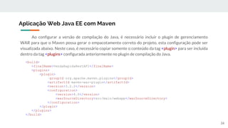 Ao configurar a versão de compilação do Java, é necessário incluir o plugin de gerenciamento
WAR para que o Maven possa gerar o empacotamento correto do projeto, esta configuração pode ser
visualizada abaixo. Neste caso, é necessário copiar somente o conteúdo da tag <plugin> para ser incluída
dentro da tag <plugins> configurada anteriormente no plugin de compilação do Java.
Aplicação Web Java EE com Maven
<build>
<finalName>VendaRapidaRestAPI</finalName>
<plugins>
<plugin>
<groupId>org.apache.maven.plugins</groupId>
<artifactId>maven-war-plugin</artifactId>
<version>3.2.2</version>
<configuration>
<version>4.0</version>
<warSourceDirectory>src/main/webapp</warSourceDirectory>
</configuration>
</plugin>
</plugins>
</build>
26
 