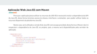 Para que a aplicação possa utilizar os recursos do JAX-RS é necessário incluir a dependência da API
do Java EE, desta forma teremos acesso às classes, interfaces e anotações para poder utilizar todos os
recursos disponíveis da plataforma Java EE.
Neste caso, será utilizado a versão 8 do Java EE com escopo provided, desta forma o Maven não irá
empacotar a dependência do Java EE no projeto, pois a mesma será disponibilizada pelo servidor de
aplicação.
Aplicação Web Java EE com Maven
<dependencies>
<dependency>
<groupId>javax</groupId>
<artifactId>javaee-api</artifactId>
<version>8.0</version>
<scope>provided</scope>
</dependency>
</dependencies>
27
 