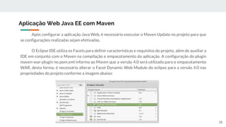 Após configurar a aplicação Java Web, é necessário executar o Maven Update no projeto para que
as configurações realizadas sejam efetivadas.
O Eclipse IDE utiliza os Facets para definir características e requisitos do projeto, além de auxiliar a
IDE em conjunto com o Maven na compilação e empacotamento da aplicação. A configuração do plugin
maven-war-plugin no pom.xml informa ao Maven que a versão 4.0 será utilizada para o empacotamento
WAR, desta forma, é necessário alterar o Facet Dynamic Web Module do eclipse para a versão 4.0 nas
propriedades do projeto conforme a imagem abaixo:
Aplicação Web Java EE com Maven
28
 