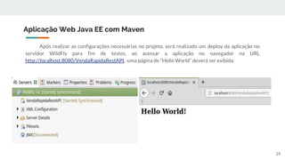 Após realizar as configurações necessárias no projeto, será realizado um deploy da aplicação no
servidor WildFly para fim de testes, ao acessar a aplicação no navegador na URL
http://localhost:8080/VendaRapidaRestAPI, uma página de “Hello World” deverá ser exibida.
Aplicação Web Java EE com Maven
29
 