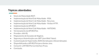 ● Níveis de Maturidade REST.
● Implementação do Nível 0 de Maturidade - POX.
● Implementação do Nível 1 de Maturidade - Recursos.
● Implementação do Nível 2 de Maturidade - Verbos HTTP.
● Implementação da API REST.
● Implementação do Nível 3 de Maturidade - HATEOAS.
● Versionamento da API RESTful.
● Providers JAX-RS.
● Mapeamento de Exceções de Negócio.
● Segurança e Autenticação com JWT (Json Web Token).
● Customização de Hypermedia JSON (Serialização e Desserialização).
● Disponibilizando a API RESTful para clientes Java.
● Consumir a API RESTful via Interface Proxy.
● Conclusão.
Tópicos abordados:
3
 
