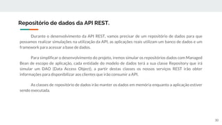 Durante o desenvolvimento da API REST, vamos precisar de um repositório de dados para que
possamos realizar simulações na utilização da API, as aplicações reais utilizam um banco de dados e um
framework para acessar a base de dados.
Para simplificar o desenvolvimento do projeto, iremos simular os repositórios dados com Managed
Bean de escopo de aplicação, cada entidade do modelo de dados terá a sua classe Repository que irá
simular um DAO (Data Access Object), a partir destas classes os nossos serviços REST irão obter
informações para disponibilizar aos clientes que irão consumir a API.
As classes de repositório de dados irão manter os dados em memória enquanto a aplicação estiver
sendo executada.
Repositório de dados da API REST.
30
 