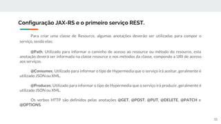 Para criar uma classe de Resource, algumas anotações deverão ser utilizadas para compor o
serviço, sendo elas:
@Path: Utilizado para informar o caminho de acesso ao resource ou método do resource, esta
anotação deverá ser informada na classe resource e nos métodos da classe, compondo a URI de acesso
aos serviços.
@Consumes: Utilizado para informar o tipo de Hypermedia que o serviço irá aceitar, geralmente é
utilizado JSON ou XML.
@Produces: Utilizado para informar o tipo de Hypermedia que o serviço irá produzir, geralmente é
utilizado JSON ou XML.
Os verbos HTTP são definidos pelas anotações @GET, @POST, @PUT, @DELETE, @PATCH e
@OPTIONS.
Configuração JAX-RS e o primeiro serviço REST.
32
 
