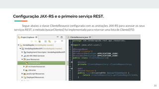 Segue abaixo a classe ClienteResource configurada com as anotações JAX-RS para acessar os seus
serviços REST, o método buscarClientes() foi implementado para retornar uma lista de ClienteDTO.
Configuração JAX-RS e o primeiro serviço REST.
33
 