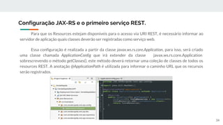 Para que os Resources estejam disponíveis para o acesso via URI REST, é necessário informar ao
servidor de aplicação quais classes deverão ser registradas como serviço web.
Essa configuração é realizada a partir da classe javax.ws.rs.core.Application, para isso, será criado
uma classe chamada ApplicationConfig que irá extender da classe javax.ws.rs.core.Application
sobrescrevendo o método getClasses(), este método deverá retornar uma coleção de classes de todos os
resources REST. A anotação @ApplicationPath é utilizada para informar o caminho URL que os recursos
serão registrados.
Configuração JAX-RS e o primeiro serviço REST.
34
 