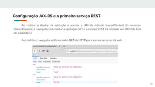 Ao realizar o deploy da aplicação e acessar a URI do método buscarClientes() do resource
ClienteResource, o navegador irá realizar a operação GET e o serviço REST irá retornar um JSON da lista
de ClienteDTO.
Por padrão o navegador utiliza o verbo GET do HTTP para acessar recursos da web.
Configuração JAX-RS e o primeiro serviço REST.
35
 