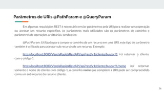 Em algumas requisições REST é necessário enviar parâmetros pela URI para realizar uma operação
ou acessar um recurso específico, os parâmetros mais utilizados são os parâmetros de caminho e
parâmetros de operações arbitrárias, sendo eles:
@PathParam: Utilizado para compor o caminho de um recurso em uma URI, este tipo de parâmetro
também é utilizado para acessar sub recursos de um recurso. Exemplo:
http://localhost:8080/VendaRapidaRestAPI/api/rest/v1/cliente/buscar/1 irá retornar o cliente
com o código 1.
http://localhost:8080/VendaRapidaRestAPI/api/rest/v1/cliente/buscar/1/nome irá retornar
somente o nome do cliente com código 1, o caminho nome que compõem a URI pode ser compreendido
como um sub recurso do recurso cliente.
Parâmetros de URIs @PathParam e @QueryParam
36
 