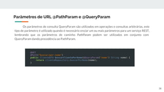 Os parâmetros de consulta QueryParam são utilizados em operações e consultas arbitrárias, este
tipo de parâmetro é utilizado quando é necessário enviar um ou mais parâmetros para um serviço REST,
lembrando que os parâmetros de caminho PathParam podem ser utilizados em conjunto com
QueryParam dando precedência ao PathParam.
Parâmetros de URL @PathParam e @QueryParam
38
 