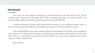 Este curso tem como objetivo demonstrar o desenvolvimento de uma API RESTful com Java EE
iniciando pelos conceitos do protocolo HTTP. Após a apresentação básica da estrutura HTTP será
demonstrado os padrões utilizados no desenvolvimento de uma API RESTful.
O desenvolvimento do projeto desta apresentação será partir de um modelo de dados, onde os
quatro níveis de maturidade REST serão aplicados, até chegar em uma API completa e robusta.
Além da API RESTful, serão apresentados algumas funcionalidades do JAX-RS, como tratamento
de exceções com a utilização de Providers, customização de Hypermedia, autenticação com JWT (Json
Web Token) e a exportação das interfaces da API RESTful para que outras aplicações java possam
consumir a API via cliente proxy.
Bons estudos!
Introdução
4
 