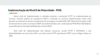 Neste nível de implementação, é utilizado somente o protocolo HTTP na implementação de
serviços, nenhum padrão da arquitetura REST é utilizado, os serviços implementados neste nível
baseiam-se somente no envio e recebimento de mensagens no estilo XML-RPC (Remote Procedure Call),
da mesma forma como os serviços SOAP são implementados com a utilização do POX (Plain Old Object),
o que dificulta na interoperabilidade dos serviços REST.
Este nível de implementação não utilizam resources, verbos HTTP e HATEOAS, e são
disponibilizados em uma única URI e um único verbo HTTP, geralmente POST, para trafegar dados em
XML.
Implementação do Nível 0 de Maturidade - POX.
41
 
