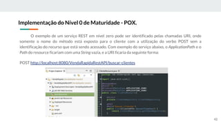 O exemplo de um serviço REST em nível zero pode ser identificado pelas chamadas URI, onde
somente o nome do método está exposto para o cliente com a utilização do verbo POST sem a
identificação do recurso que está sendo acessado. Com exemplo do serviço abaixo, o ApplicationPath e o
Path do resource ficariam com uma String vazia, e a URI ficaria da seguinte forma:
POST http://localhost:8080/VendaRapidaRestAPI/buscar-clientes
Implementação do Nível 0 de Maturidade - POX.
42
 