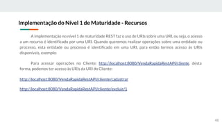 A implementação no nível 1 de maturidade REST faz o uso de URIs sobre uma URI, ou seja, o acesso
a um recurso é identificado por uma URI. Quando queremos realizar operações sobre uma entidade ou
processo, esta entidade ou processo é identificado em uma URI, para então termos acesso às URIs
disponíveis, exemplo:
Para acessar operações no Cliente: http://localhost:8080/VendaRapidaRestAPI/cliente, desta
forma, podemos ter acesso às URIs da URI do Cliente:
http://localhost:8080/VendaRapidaRestAPI/cliente/cadastrar
http://localhost:8080/VendaRapidaRestAPI/cliente/excluir/1
Implementação do Nível 1 de Maturidade - Recursos
43
 