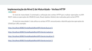 O nível de maturidade 2 contempla a utilização dos verbos HTTP para realizar operações na API
REST, todas as operações de CRUD (Create, Read, Update, Delete) são realizadas pelo verbo HTTP.
O nível de maturidade 1 não utiliza os verbos HTTP, necessitando a identificação das operações de
CRUD por URI, exemplo:
http://localhost:8080/VendaRapidaRestAPI/cliente/buscar/1
http://localhost:8080/VendaRapidaRestAPI/cliente/cadastrar
http://localhost:8080/VendaRapidaRestAPI/cliente/atualizar/1
http://localhost:8080/VendaRapidaRestAPI/cliente/excluir/1
Implementação do Nível 2 de Maturidade - Verbos HTTP
44
 