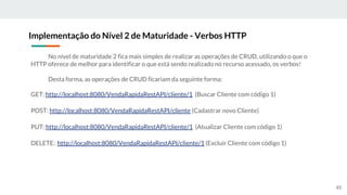 No nível de maturidade 2 fica mais simples de realizar as operações de CRUD, utilizando o que o
HTTP oferece de melhor para identificar o que está sendo realizado no recurso acessado, os verbos!
Desta forma, as operações de CRUD ficariam da seguinte forma:
GET: http://localhost:8080/VendaRapidaRestAPI/cliente/1 (Buscar Cliente com código 1)
POST: http://localhost:8080/VendaRapidaRestAPI/cliente (Cadastrar novo Cliente)
PUT: http://localhost:8080/VendaRapidaRestAPI/cliente/1 (Atualizar Cliente com código 1)
DELETE: http://localhost:8080/VendaRapidaRestAPI/cliente/1 (Excluir Cliente com código 1)
Implementação do Nível 2 de Maturidade - Verbos HTTP
45
 