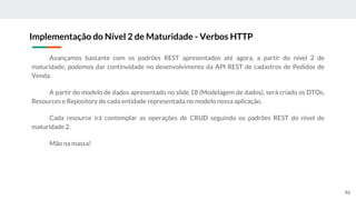 Avançamos bastante com os padrões REST apresentados até agora, a partir do nível 2 de
maturidade, podemos dar continuidade no desenvolvimento da API REST de cadastros de Pedidos de
Venda.
A partir do modelo de dados apresentado no slide 18 (Modelagem de dados), será criado os DTOs,
Resources e Repository de cada entidade representada no modelo nossa aplicação.
Cada resource irá contemplar as operações de CRUD seguindo os padrões REST do nível de
maturidade 2.
Mão na massa!
Implementação do Nível 2 de Maturidade - Verbos HTTP
46
 