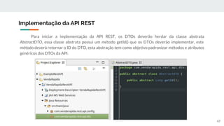 Para iniciar a implementação da API REST, os DTOs deverão herdar da classe abstrata
AbstractDTO, essa classe abstrata possui um método getId() que os DTOs deverão implementar, este
método deverá retornar o ID do DTO, esta abstração tem como objetivo padronizar métodos e atributos
genéricos dos DTOs da API.
Implementação da API REST
47
 