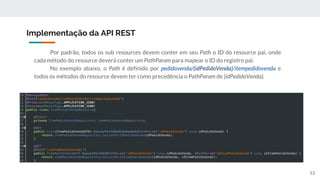 Implementação da API REST
53
Por padrão, todos os sub resources devem conter em seu Path o ID do resource pai, onde
cada método do resource deverá conter um PathParam para mapear o ID do registro pai.
No exemplo abaixo, o Path é definido por pedidovenda/{idPedidoVenda}/itempedidovenda e
todos os métodos do resource devem ter como precedência o PathParam de {idPedidoVenda}.
 
