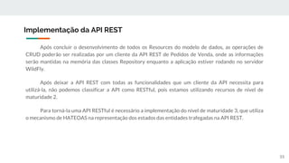 Após concluir o desenvolvimento de todos os Resources do modelo de dados, as operações de
CRUD poderão ser realizadas por um cliente da API REST de Pedidos de Venda, onde as informações
serão mantidas na memória das classes Repository enquanto a aplicação estiver rodando no servidor
WildFly.
Após deixar a API REST com todas as funcionalidades que um cliente da API necessita para
utilizá-la, não podemos classificar a API como RESTful, pois estamos utilizando recursos de nível de
maturidade 2.
Para torná-la uma API RESTful é necessário a implementação do nível de maturidade 3, que utiliza
o mecanismo de HATEOAS na representação dos estados das entidades trafegadas na API REST.
Implementação da API REST
55
 