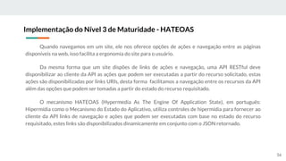 Quando navegamos em um site, ele nos oferece opções de ações e navegação entre as páginas
disponíveis na web, isso facilita a ergonomia do site para o usuário.
Da mesma forma que um site dispões de links de ações e navegação, uma API RESTful deve
disponibilizar ao cliente da API as ações que podem ser executadas a partir do recurso solicitado, estas
ações são disponibilizadas por links URIs, desta forma facilitamos a navegação entre os recursos da API
além das opções que podem ser tomadas a partir do estado do recurso requisitado.
O mecanismo HATEOAS (Hypermedia As The Engine Of Application State), em português:
Hipermídia como o Mecanismo do Estado do Aplicativo, utiliza controles de hipermídia para fornecer ao
cliente da API links de navegação e ações que podem ser executadas com base no estado do recurso
requisitado, estes links são disponibilizados dinamicamente em conjunto com o JSON retornado.
Implementação do Nível 3 de Maturidade - HATEOAS
56
 