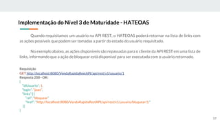 Quando requisitamos um usuário na API REST, o HATEOAS poderá retornar na lista de links com
as ações possíveis que podem ser tomadas a partir do estado do usuário requisitado.
No exemplo abaixo, as ações disponíveis são repassadas para o cliente da API REST em uma lista de
links, informando que a ação de bloquear está disponível para ser executada com o usuário retornado.
Implementação do Nível 3 de Maturidade - HATEOAS
57
Requisição
GET http://localhost:8080/VendaRapidaRestAPI/api/rest/v1/usuario/1
Resposta 200 - OK:
{
“idUsuario”: 1,
“login”: “joao”,
“links”:[ {
“rel”: “bloquear”
“href”: “http://localhost:8080/VendaRapidaRestAPI/api/rest/v1/usuario/bloquear/1 ”
}]
}
 