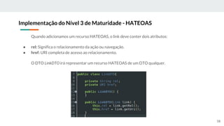 Quando adicionamos um recurso HATEOAS, o link deve conter dois atributos:
● rel: Significa o relacionamento da ação ou navegação.
● href: URI completa de acesso ao relacionamento.
O DTO LinkDTO irá representar um recurso HATEOAS de um DTO qualquer.
Implementação do Nível 3 de Maturidade - HATEOAS
58
 
