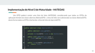 Um DTO poderá conter uma lista de links HATEOAS, considerando que todos os DTOs da
aplicação herdam da classe abstrata AbstractDTO, a lista de links será adicionada na classe AbstractDTO,
desta forma todos os DTOs irão herdar a lista de links do tipo LinkDTO.
Implementação do Nível 3 de Maturidade - HATEOAS
59
 
