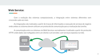 Com a evolução dos sistemas computacionais, a integração entre sistemas diferentes vem
crescendo cada vez mais.
As integrações são realizadas a partir de trocas de informações e execução de serviços de negócio
onde ambos os sistemas devem utilizam um protocolo de comunicação para a realização das tarefas.
A comunicação entre os sistemas via Web Services normalmente é realizada a partir do protocolo
HTTP, onde dados são trafegados entre um cliente e um servidor, com serviços expostos na rede.
Web Service:
6
 
