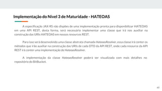 A especificação JAX-RS não dispões de uma implementação pronta para disponibilizar HATEOAS
em uma API REST, desta forma, será necessário implementar uma classe que irá nos auxiliar na
construção das URIs HATEOAS em nossos resources REST.
Para isso será desenvolvido uma classe abstrata chamada HateoasResolver, essa classe irá conter os
métodos que irão auxiliar na construção das URIs de cada DTO da API REST, onde cada resource da API
REST irá conter uma implementação de HateoasResolver.
A implementação da classe HateoasResolver poderá ser visualizada com mais detalhes no
repositório do BitBucket.
Implementação do Nível 3 de Maturidade - HATEOAS
60
 