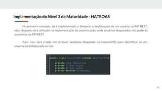 No primeiro exemplo, será implementado o bloqueio e desbloqueio de um usuário na API REST,
este bloqueio será utilizado na implementação da autenticação, onde usuários bloqueados não poderão
autenticar na API REST.
Para isso, será criado um atributo booleano bloqueado no UsuarioDTO para identificar se um
usuário está bloqueado ou não.
Implementação do Nível 3 de Maturidade - HATEOAS
61
 