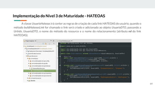 A classe UsuarioHateoas irá conter as regras de criação de cada link HATEOAS do usuário, quando o
método buildHateoasLink for chamado o link será criado e adicionado ao objeto UsuarioDTO, passando a
UriInfo, UsuarioDTO, o nome do método do resource e o nome do relacionamento (atributo rel do link
HATEOAS).
Implementação do Nível 3 de Maturidade - HATEOAS
64
 