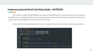 Para utilizar a classe UsuarioHateoas no resource UsuarioResouce, é necessário injetar uma instância
do UriInfo com a anotação @Context, esta instância possui todas as informações da URI do resource do
usuário que o HateoasResolver necessita para criar os links.
Uma instância do UsuarioHateoas deverá ser criada no resource para utilizarmos dos seus recursos.
Implementação do Nível 3 de Maturidade - HATEOAS
65
 
