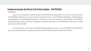 A partir do exemplo de implementação do HATEOAS do UsuarioDTO, os recursos que necessitam
de HATEOAS poderão ter as suas próprias implementações, como PedidoVendaHateoas, ClienteHateoas,
ProdutoHateoas e ItemPedidoVendaHateoas, contendo as regras de negócio e necessidades da API REST,
disponibilizando todos os links de navegação necessários para deixar a API RESTful mais clara e simples
possível ao cliente da API.
Ao implementar o nível 3 de maturidade REST podemos chamar a nossa API REST de API RESTful,
pois ela contempla todos os padrões arquiteturais REST definidos por Leonard Richardson.
Implementação do Nível 3 de Maturidade - HATEOAS
69
 