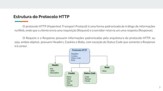 O protocolo HTTP (Hypertext Transport Protocol) é uma forma padronizada de tráfego de informações
na Web, onde que o cliente envia uma requisição (Request) e o servidor retorna um uma resposta (Response).
O Request e o Response possuem informações padronizadas pela arquitetura do protocolo HTTP, ou
seja, ambos objetos possuem Headers, Cookies e Boby, com exceção do Status Code que somente o Response
irá conter.
Estrutura do Protocolo HTTP
7
 