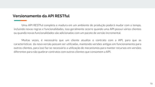 Uma API RESTful completa e madura em um ambiente de produção poderá mudar com o tempo,
incluindo novas regras e funcionalidades, isso geralmente ocorre quando uma API possui vários clientes
ou quando novas funcionalidades são adicionadas com um pacote de versão incremental.
Muitas vezes, é necessário que um cliente atualize o contrato com a API, para que as
características da nova versão possam ser utilizadas, mantendo versões antigas em funcionamento para
outros clientes, para isso faz-se necessário a utilização de mecanismos para manter recursos em versões
diferentes para não quebrar contratos com outros clientes que consomem a API.
Versionamento da API RESTful
70
 