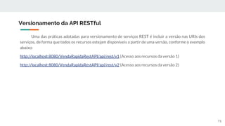 Uma das práticas adotadas para versionamento de serviços REST é incluir a versão nas URIs dos
serviços, de forma que todos os recursos estejam disponíveis a partir de uma versão, conforme o exemplo
abaixo:
http://localhost:8080/VendaRapidaRestAPI/api/rest/v1 (Acesso aos recursos da versão 1)
http://localhost:8080/VendaRapidaRestAPI/api/rest/v2 (Acesso aos recursos da versão 2)
Versionamento da API RESTful
71
 