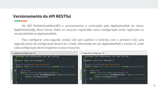 Na API PedidoVendaRestAPI o versionamento é controlado pelo ApplicationPath da classe
ApplicationConfig, desta forma, todos os recursos registrados nesta configuração serão registrado na
versão definida no ApplicationPath.
Para configurar uma segunda versão (v2) sem quebrar o contrato com a primeira (v1), uma
segunda classe de configuração deverá ser criada, informando em seu ApplicationPath a versão v2, onde
cada configuração deverá registrar os seus resources.
Versionamento da API RESTful
72
 