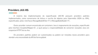 A maioria das implementações da especificação JAX-RS possuem providers padrões
implementados, como conversores de leitura e escrita de objetos para hipermídia JSON ou XML,
especificados pelas interfaces MessageBodyWriter<T> e MessageBodyReader<T>.
Outro provider comum encontrado em containers Java é mapeamento de exceções, especificado
pela interface ExceptionMapper<E>, a qual possui a responsabilidade de converter exceções Java em
respostas HTTP 5xx ou 4xx.
Os providers padrões podem ser customizados ou podem ser incluídos novos providers para
atender uma necessidade da API de forma global.
Providers JAX-RS
75
 