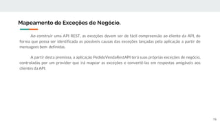 Ao construir uma API REST, as exceções devem ser de fácil compreensão ao cliente da API, de
forma que possa ser identificada as possíveis causas das exceções lançadas pela aplicação a partir de
mensagens bem definidas.
A partir desta premissa, a aplicação PedidoVendaRestAPI terá suas próprias exceções de negócio,
controladas por um provider que irá mapear as exceções e convertê-las em respostas amigáveis aos
clientes da API.
Mapeamento de Exceções de Negócio.
76
 