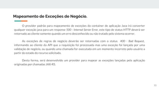 O provider padrão para mapeamento de exceções do container de aplicação Java irá converter
qualquer exceção java para um response 500 - Internal Server Error, este tipo de status HTTP deverá ser
retornado ao cliente somente quando um erro desconhecido ou não tratado pelo sistema ocorrer.
As exceções de regras de negócio deverão ser retornadas com o status 400 - Bad Request,
informando ao cliente da API que a requisição foi processada mas uma exceção foi lançada por uma
validação de negócio, ou quando uma chamada for executada em um momento incorreto pelo usuário a
partir do estado do recurso solicitado.
Desta forma, será desenvolvido um provider para mapear as exceções lançadas pela aplicação
originadas por chamadas JAX-RS.
Mapeamento de Exceções de Negócio.
77
 