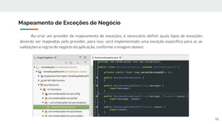 Ao criar um provider de mapeamento de exceções, é necessário definir quais tipos de exceções
deverão ser mapeadas pelo provider, para isso, será implementado uma exceção específica para as as
validações e regras de negócio da aplicação, conforme a imagem abaixo:
Mapeamento de Exceções de Negócio
78
 