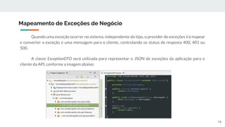 Quando uma exceção ocorrer no sistema, independente do tipo, o provider de exceções irá mapear
e converter a exceção e uma mensagem para o cliente, controlando os status de resposta 400, 401 ou
500.
A classe ExceptionDTO será utilizada para representar o JSON de exceções da aplicação para o
cliente da API, conforme a imagem abaixo:
Mapeamento de Exceções de Negócio
79
 