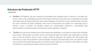 ● Headers: Os Headers são uma coleção de metadados que trafegam entre o cliente e o servidor por
chave e valor, estes metadados possuem informações referente ao servidor que a requisição está sendo
executada, tipos de Hypermedia que está sendo trafegado, controles de acesso, autenticação, controles
de cache, tamanho do dado trafegado, entre outras informações que podem ser repassadas para o
cliente e para o servidor. Os headers podem ser customizados conforme a necessidade pelo
desenvolvedor e são informações transitivas em cada requisição / resposta.
● Cookie: Esta estrutura também possui informações de metadados, no entanto os cookies são utilizados
para manter informações no cliente, como uma sessão de login. Os cookies são registrados no cliente
com o nome de domínio, chave e valor, versão e data de expiração. Os cookies são informações não
transitivas, ou seja, não se perdem a cada requisição / resposta. Na maioria dos casos, um cookie é criado
com um token de autenticação quando um usuário realiza o login em um sistema, e este token é enviado
via Header na requisição para poder acessar recursos restritos.
Estrutura do Protocolo HTTP
8
 