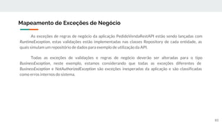 As exceções de regras de negócio da aplicação PedidoVendaRestAPI estão sendo lançadas com
RuntimeException, estas validações estão implementadas nas classes Repository de cada entidade, as
quais simulam um repositório de dados para exemplo de utilização da API.
Todas as exceções de validações e regras de negócio deverão ser alteradas para o tipo
BusinessException, neste exemplo, estamos considerando que todas as exceções diferentes de
BusinessException e NotAuthorizedException são exceções inesperadas da aplicação e são classificadas
como erros internos do sistema.
Mapeamento de Exceções de Negócio
83
 