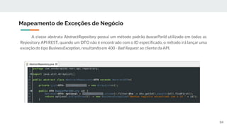 A classe abstrata AbstractRepository possui um método padrão buscarPorId utilizado em todas as
Repository API REST, quando um DTO não é encontrado com o ID especificado, o método irá lançar uma
exceção do tipo BusinessException, resultando em 400 - Bad Request ao cliente da API.
Mapeamento de Exceções de Negócio
84
 