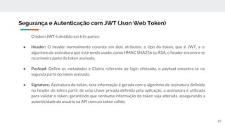 O token JWT é dividido em três partes:
● Header: O header normalmente consiste em dois atributos: o tipo do token, que é JWT, e o
algoritmo de assinatura que está sendo usado, como HMAC SHA256 ou RSA, o header encontra-se
na primeira parte do token assinado.
● Payload: Define os metadados e Claims referente ao login efetuado, o payload encontra-se na
segunda parte do token assinado.
● Signature: Assinatura do token, esta informação é gerada com o algoritmo de assinatura definido
no header do token partir de uma chave privada definida pela aplicação, a assinatura é utilizada
para validar o token, garantindo que nenhuma informação do token seja alterada, assegurando a
autenticidade do usuário na API com um token válido.
Segurança e Autenticação com JWT (Json Web Token)
87
 