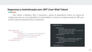 Para utilizar a biblioteca JWT, é necessário a adição da dependência Maven no arquivo de
configuração pom.xml, essa dependência irá disponibilizar as classes de implementação do JWT para
auxiliar no gerenciamento de tokens na aplicação.
Segurança e Autenticação com JWT (Json Web Token)
90
<dependencies>
<dependency>
<groupId>io.jsonwebtoken</groupId>
<artifactId>jjwt</artifactId>
<version>0.9.1</version>
</dependency>
</dependencies>
 